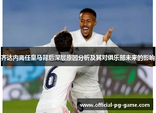 齐达内离任皇马背后深层原因分析及其对俱乐部未来的影响
